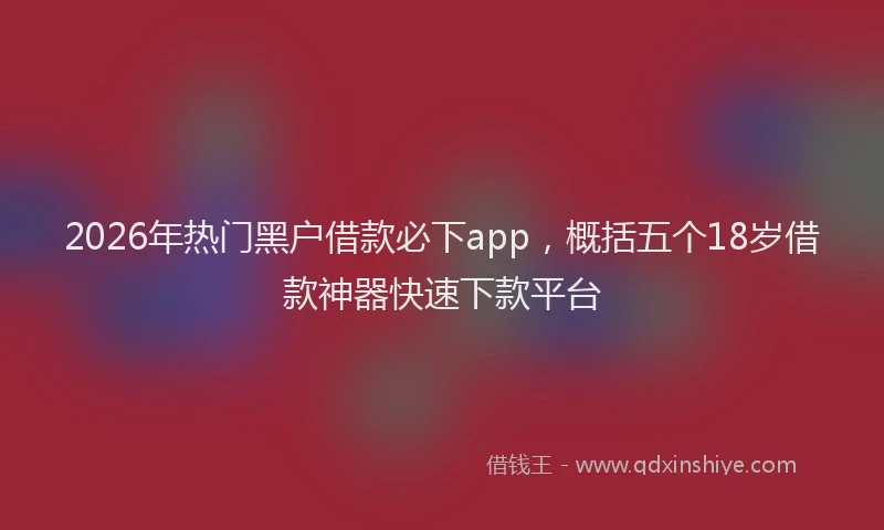 2026年热门黑户借款必下app，概括五个18岁借款神器快速下款平台