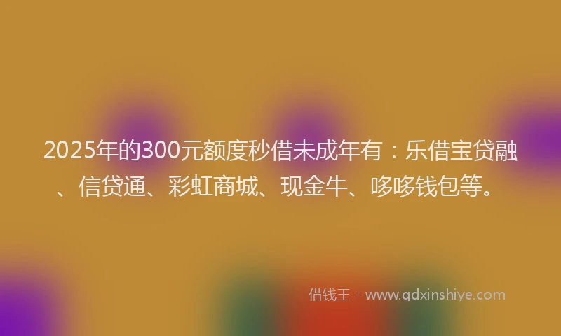 2025年的300元额度秒借未成年有：乐借宝贷融、信贷通、彩虹商城、现金牛、哆哆钱包等。