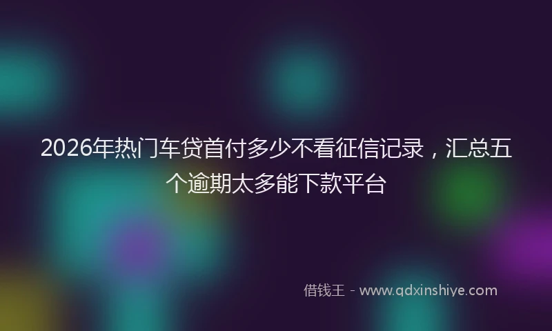 2026年热门车贷首付多少不看征信记录，汇总五个逾期太多能下款平台