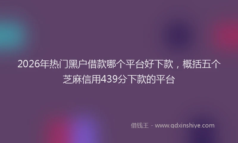 2026年热门黑户借款哪个平台好下款，概括五个芝麻信用439分下款的平台