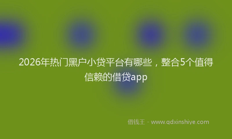2026年热门黑户小贷平台有哪些,整合5个值得信赖的借贷app