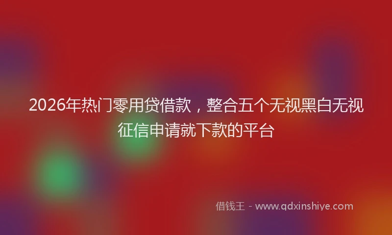 2026年热门零用贷借款，整合五个无视黑白无视征信申请就下款的平台