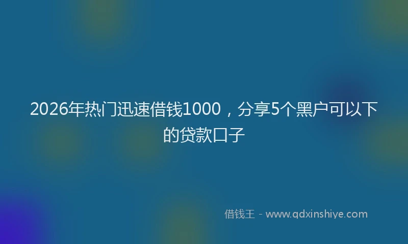 2026年热门迅速借钱1000，分享5个黑户可以下的贷款口子