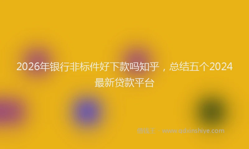 2026年银行非标件好下款吗知乎，总结五个2024最新贷款平台