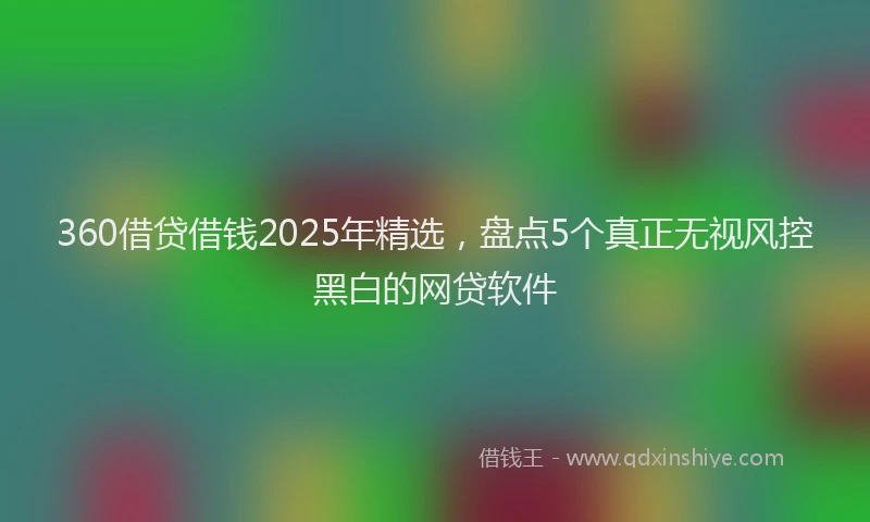 360借贷借钱2025年精选，盘点5个真正无视风控黑白的网贷软件