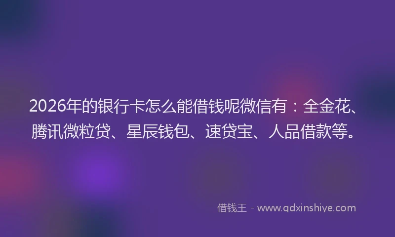 2026年的银行卡怎么能借钱呢微信有：全金花、腾讯微粒贷、星辰钱包、速贷宝、人品借款等。