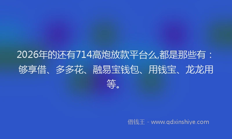 2026年的还有714高炮放款平台么,都是那些有：够享借、多多花、融易宝钱包、用钱宝、龙龙用等。