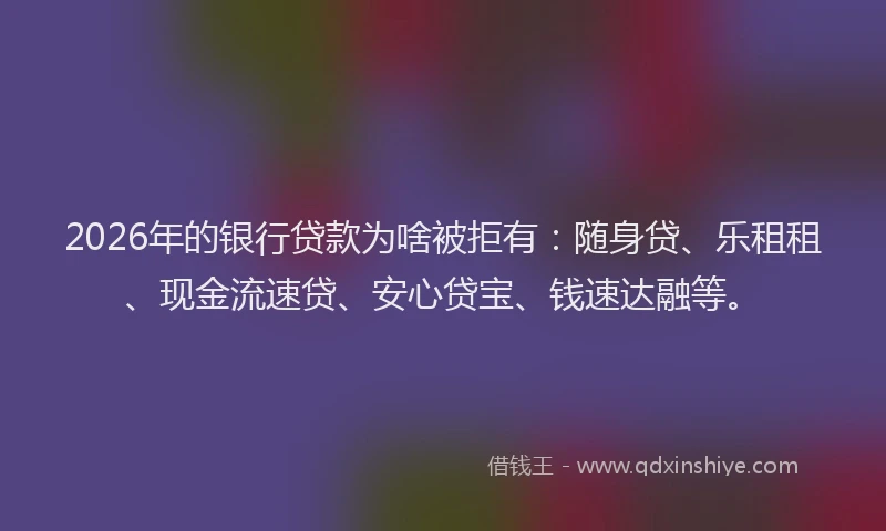 2026年的银行贷款为啥被拒有：随身贷、乐租租、现金流速贷、安心贷宝、钱速达融等。