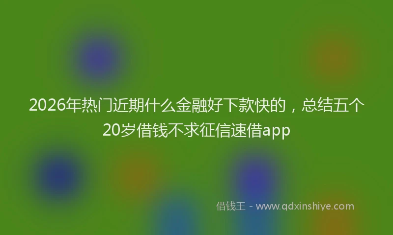 2026年热门近期什么金融好下款快的，总结五个20岁借钱不求征信速借app
