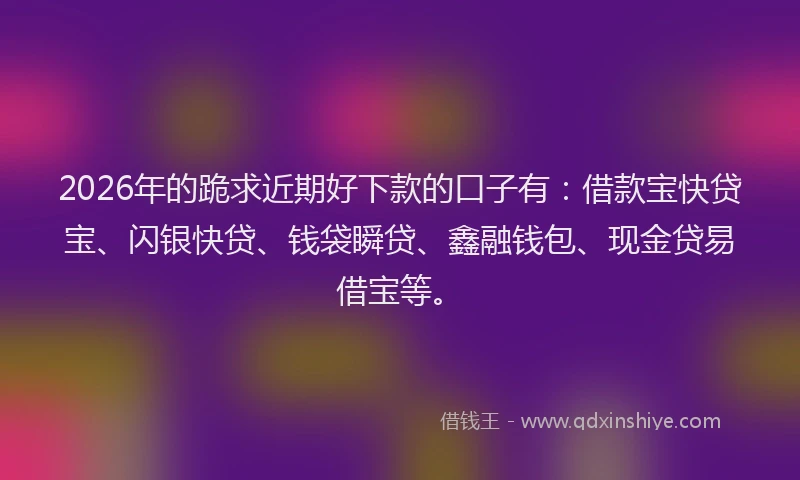 2026年的跪求近期好下款的口子有：借款宝快贷宝、闪银快贷、钱袋瞬贷、鑫融钱包、现金贷易借宝等。