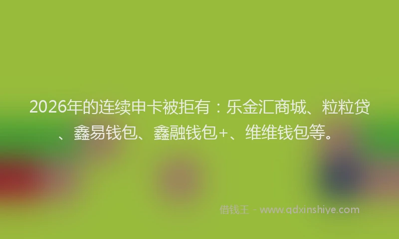 2026年的连续申卡被拒有：乐金汇商城、粒粒贷、鑫易钱包、鑫融钱包+、维维钱包等。