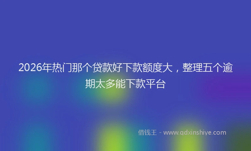 2026年热门那个贷款好下款额度大，整理五个逾期太多能下款平台