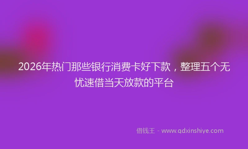 2026年热门那些银行消费卡好下款，整理五个无忧速借当天放款的平台