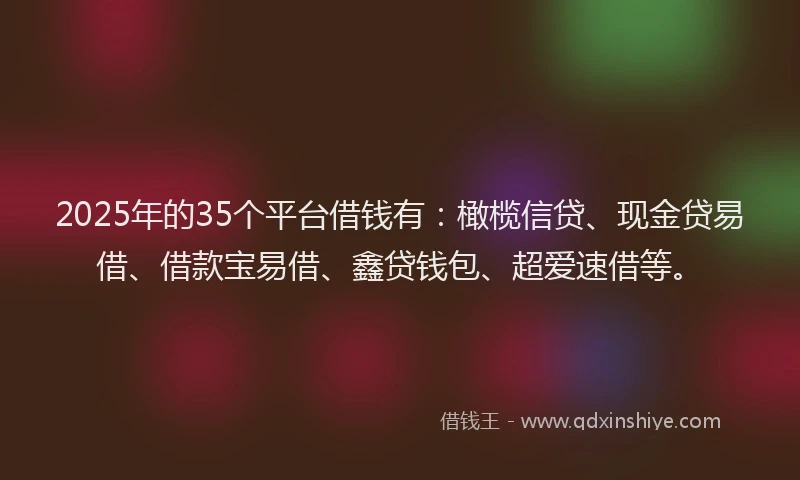 2025年的35个平台借钱有：橄榄信贷、现金贷易借、借款宝易借、鑫贷钱包、超爱速借等。