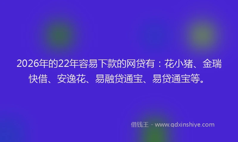 2026年的22年容易下款的网贷有：花小猪、金瑞快借、安逸花、易融贷通宝、易贷通宝等。