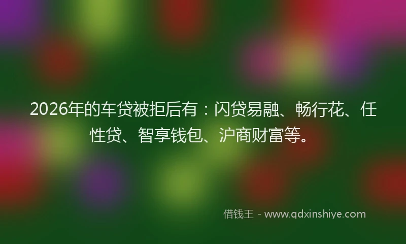 2026年的车贷被拒后有：闪贷易融、畅行花、任性贷、智享钱包、沪商财富等。