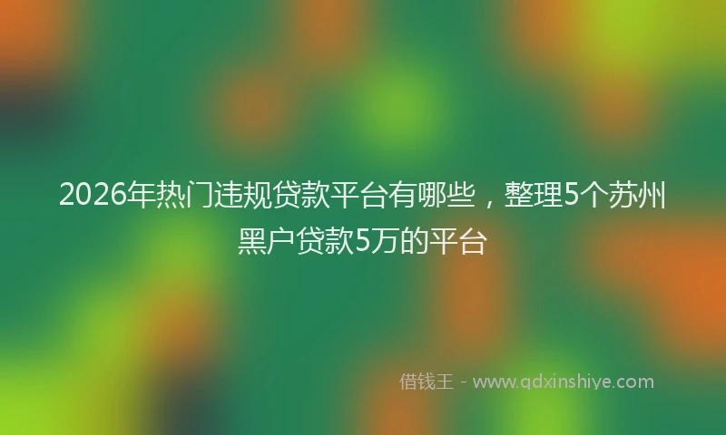 2026年热门违规贷款平台有哪些，整理5个苏州黑户贷款5万的平台