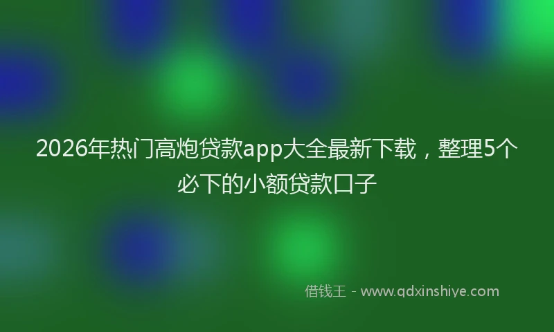 2026年热门高炮贷款app大全最新下载，整理5个必下的小额贷款口子