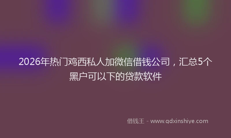 2026年热门鸡西私人加微信借钱公司，汇总5个黑户可以下的贷款软件