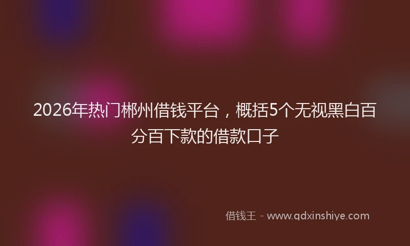 2026年热门郴州借钱平台，概括5个无视黑白百分百下款的借款口子
