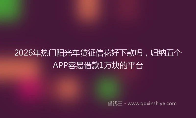 2026年热门阳光车贷征信花好下款吗，归纳五个APP容易借款1万块的平台