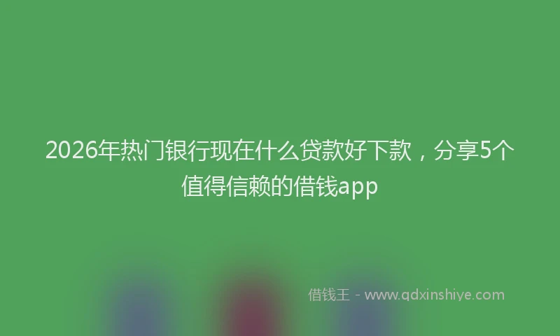 2026年热门银行现在什么贷款好下款，分享5个值得信赖的借钱app