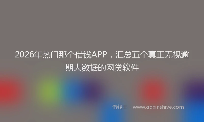 2026年热门那个借钱APP,汇总五个真正无视逾期大数据的网贷软件