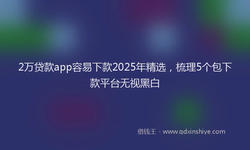 2万贷款app容易下款2025年精选，梳理5个包下款平台无视黑白