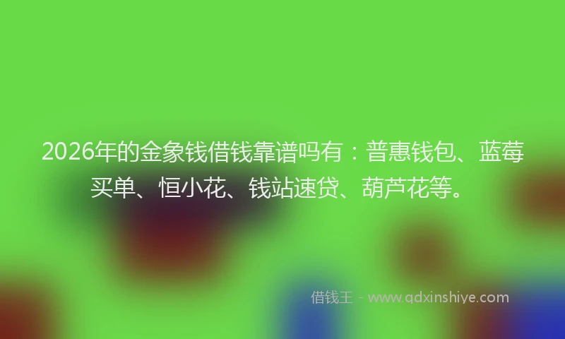 2026年的金象钱借钱靠谱吗有：普惠钱包、蓝莓买单、恒小花、钱站速贷、葫芦花等。