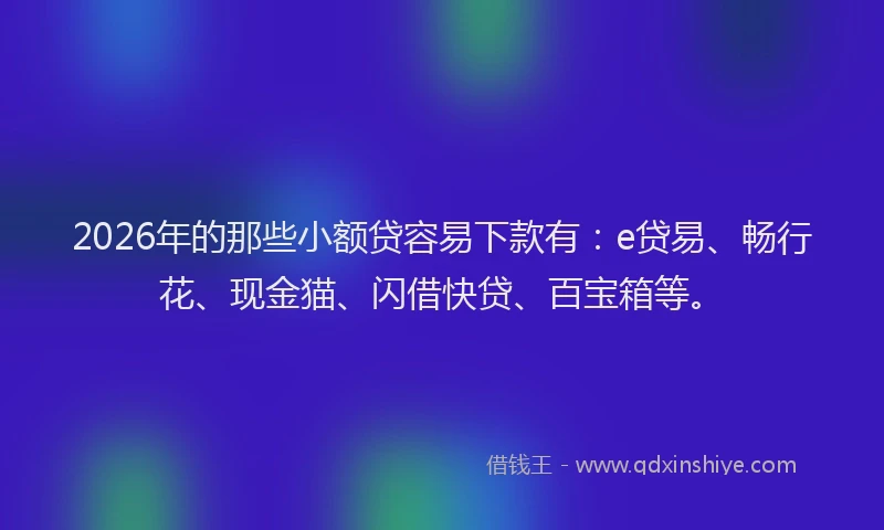 2026年的那些小额贷容易下款有：e贷易、畅行花、现金猫、闪借快贷、百宝箱等。