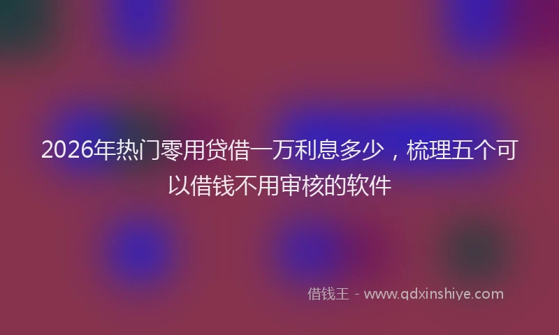 2026年热门零用贷借一万利息多少，梳理五个可以借钱不用审核的软件