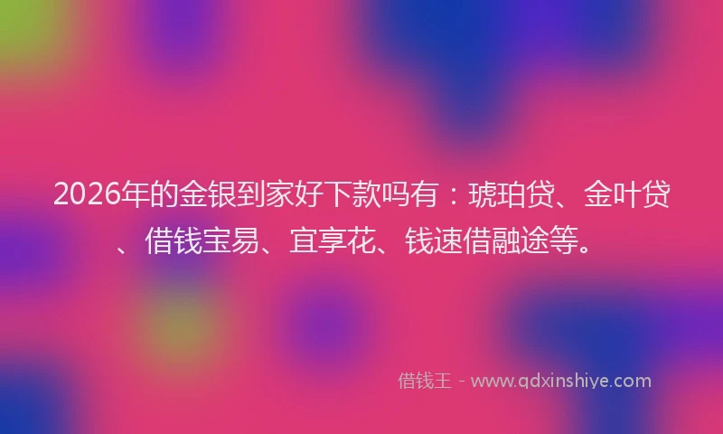 2026年的金银到家好下款吗有:琥珀贷、金叶贷、借钱宝易、宜享花、钱速借融途等。