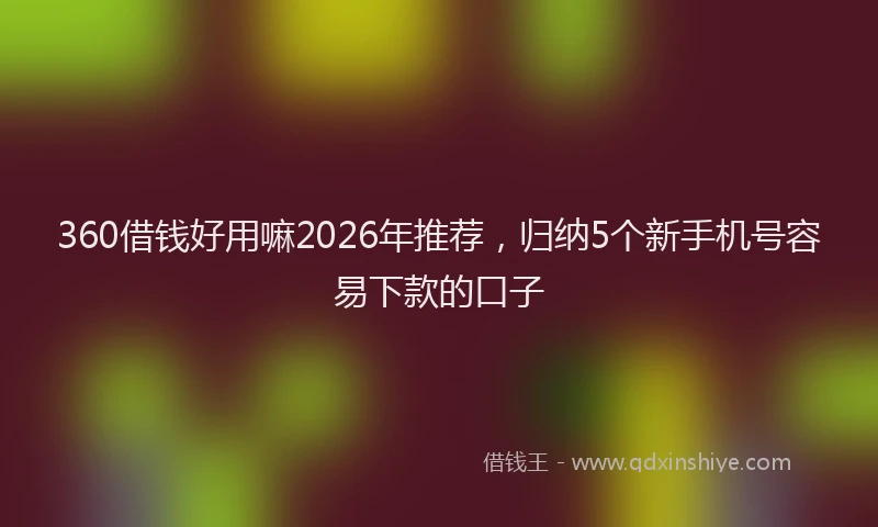 360借钱好用嘛2026年推荐，归纳5个新手机号容易下款的口子