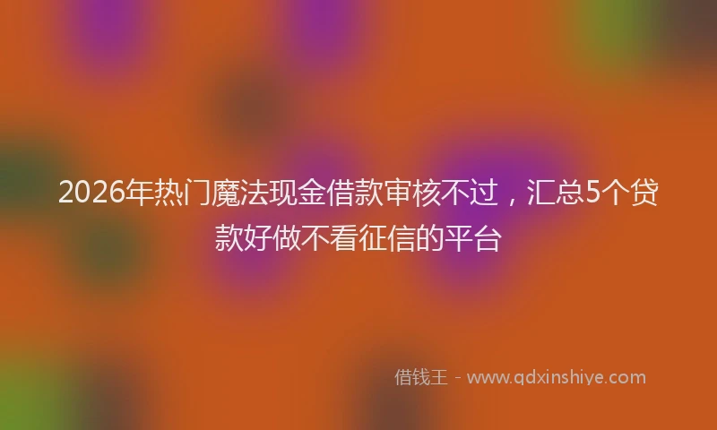 2026年热门魔法现金借款审核不过，汇总5个贷款好做不看征信的平台