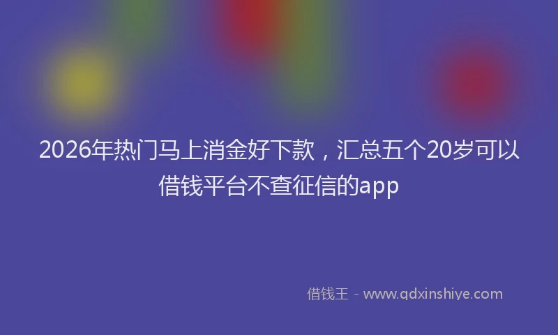 2026年热门马上消金好下款，汇总五个20岁可以借钱平台不查征信的app