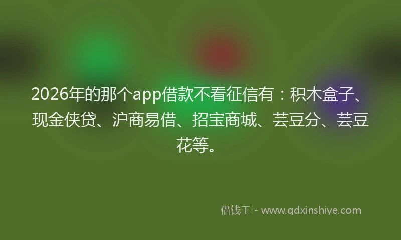 2026年的那个app借款不看征信有：积木盒子、现金侠贷、沪商易借、招宝商城、芸豆分、芸豆花等。