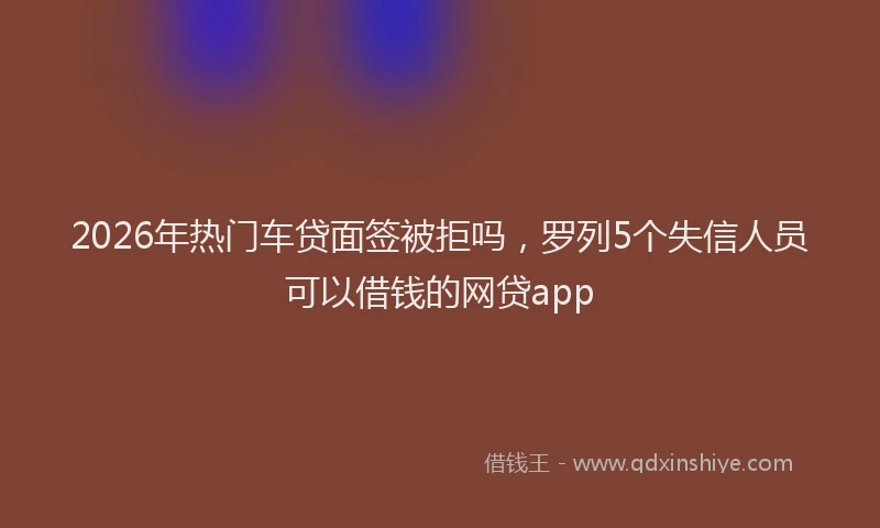 2026年热门车贷面签被拒吗,罗列5个失信人员可以借钱的网贷app