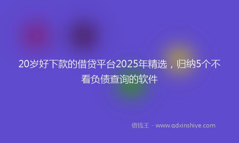 20岁好下款的借贷平台2025年精选，归纳5个不看负债查询的软件