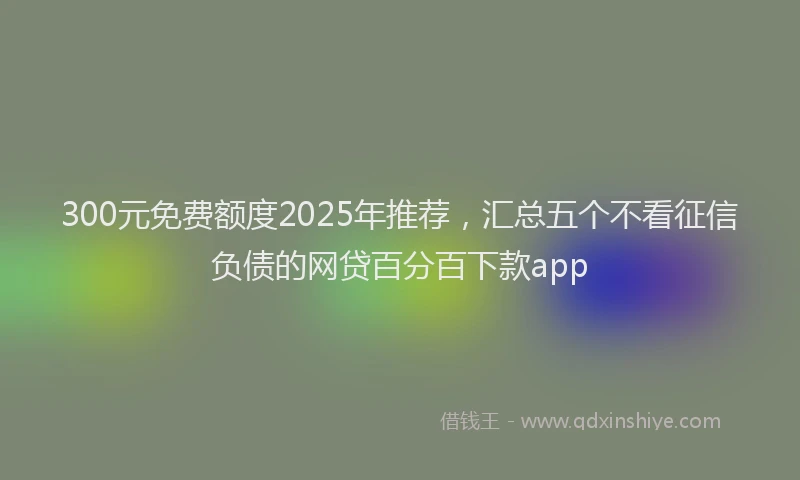 300元免费额度2025年推荐，汇总五个不看征信负债的网贷百分百下款app