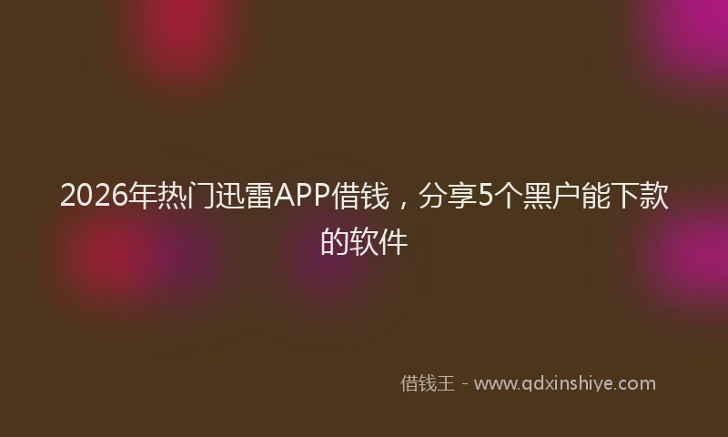2026年热门迅雷APP借钱，分享5个黑户能下款的软件