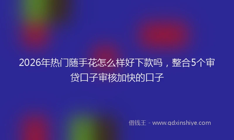 2026年热门随手花怎么样好下款吗，整合5个审贷口子审核加快的口子