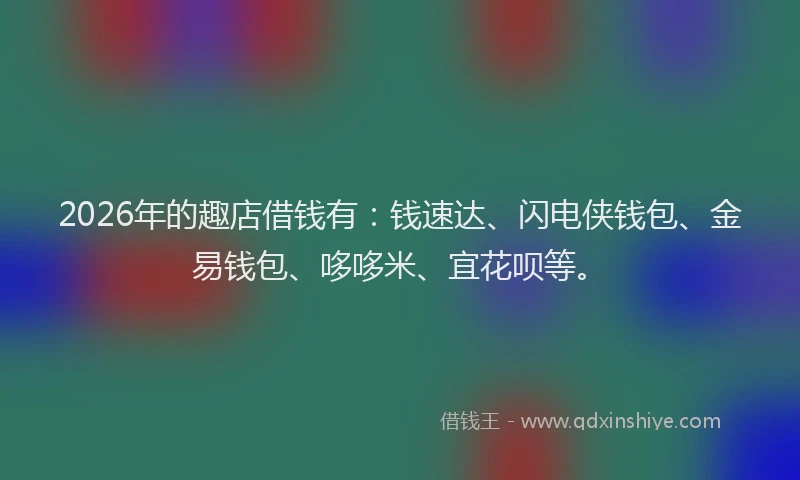 2026年的趣店借钱有：钱速达、闪电侠钱包、金易钱包、哆哆米、宜花呗等。