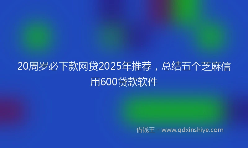20周岁必下款网贷2025年推荐，总结五个芝麻信用600贷款软件