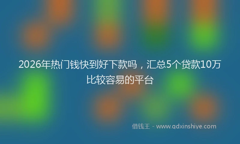 2026年热门钱快到好下款吗，汇总5个贷款10万比较容易的平台