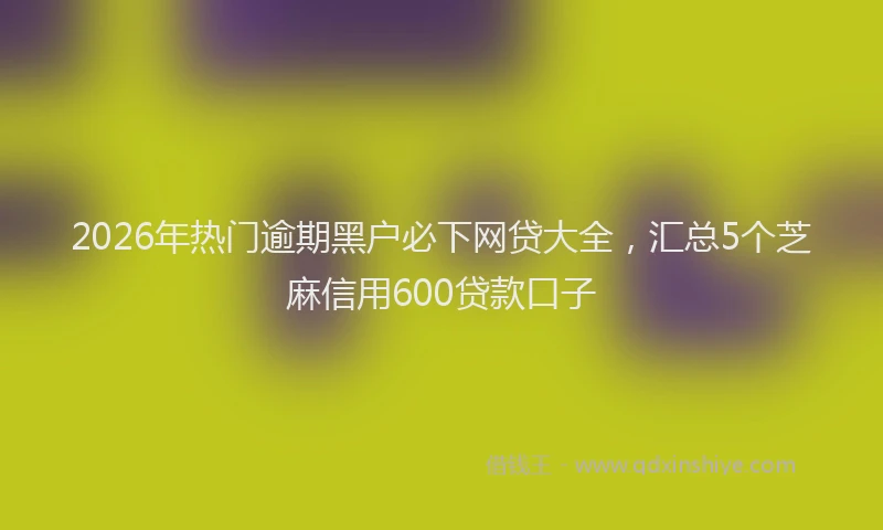 2026年热门逾期黑户必下网贷大全，汇总5个芝麻信用600贷款口子