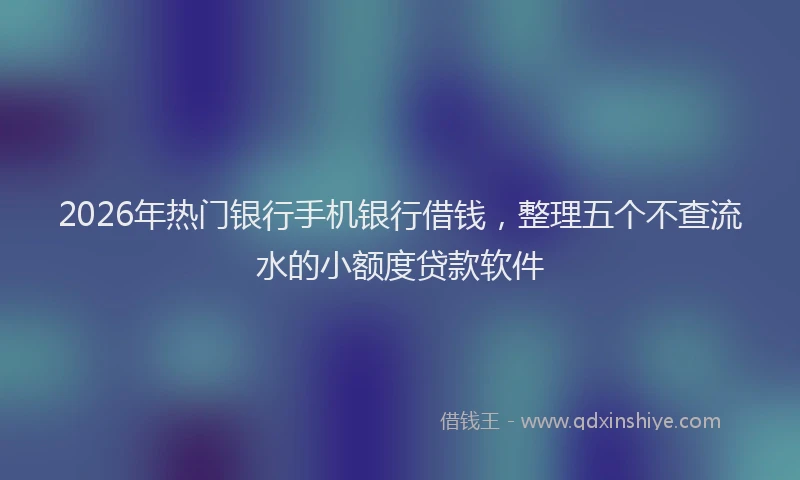 2026年热门银行手机银行借钱，整理五个不查流水的小额度贷款软件