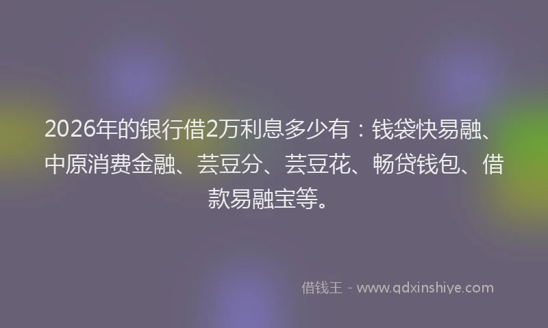 2026年的银行借2万利息多少有：钱袋快易融、中原消费金融、芸豆分、芸豆花、畅贷钱包、借款易融宝等。