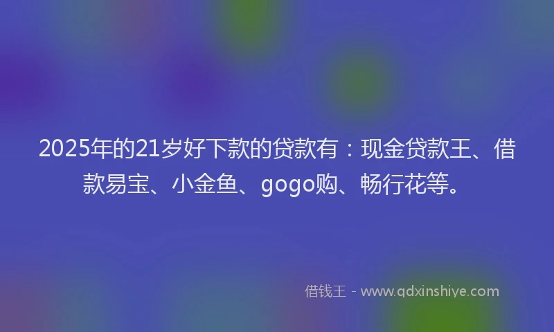 2025年的21岁好下款的贷款有：现金贷款王、借款易宝、小金鱼、gogo购、畅行花等。