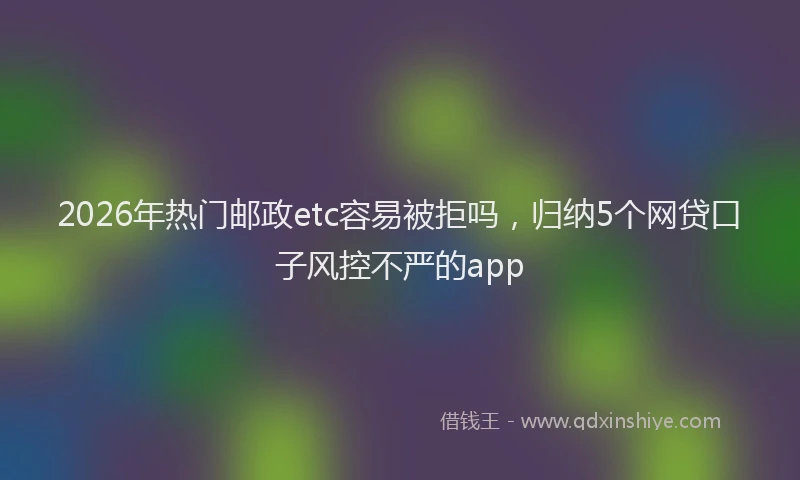 2026年热门邮政etc容易被拒吗，归纳5个网贷口子风控不严的app
