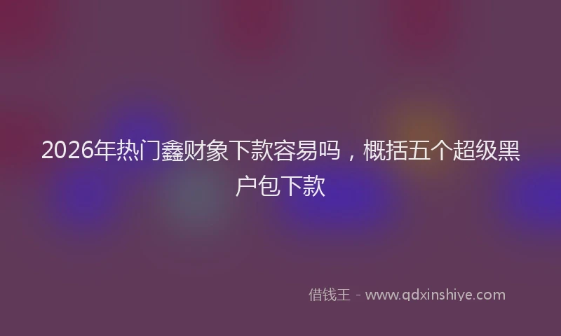 2026年热门鑫财象下款容易吗,概括五个超级黑户包下款